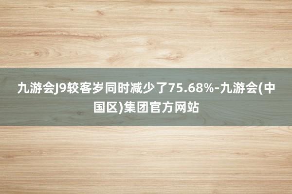 九游会J9较客岁同时减少了75.68%-九游会(中国区)集团官方网站