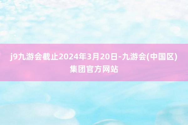 j9九游会截止2024年3月20日-九游会(中国区)集团官方网站