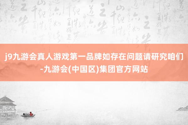 j9九游会真人游戏第一品牌如存在问题请研究咱们-九游会(中国区)集团官方网站