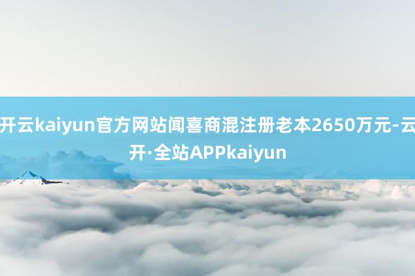 开云kaiyun官方网站闻喜商混注册老本2650万元-云开·全站APPkaiyun