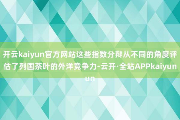 开云kaiyun官方网站这些指数分辩从不同的角度评估了列国茶叶的外洋竞争力-云开·全站APPkaiyun