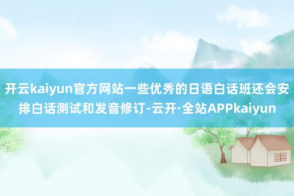 开云kaiyun官方网站一些优秀的日语白话班还会安排白话测试和发音修订-云开·全站APPkaiyun