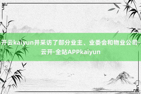 开云kaiyun并采访了部分业主、业委会和物业公司-云开·全站APPkaiyun