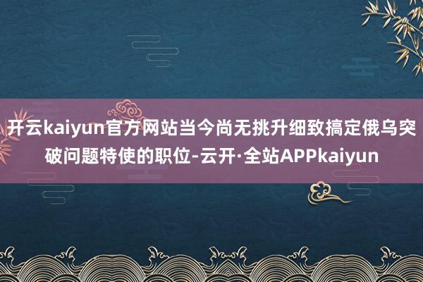 开云kaiyun官方网站当今尚无挑升细致搞定俄乌突破问题特使的职位-云开·全站APPkaiyun