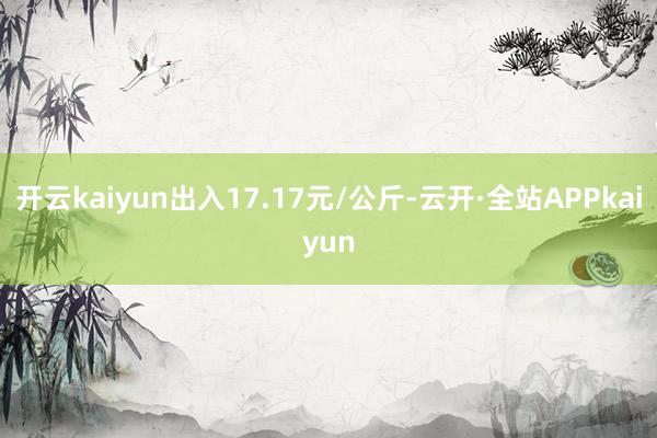 开云kaiyun出入17.17元/公斤-云开·全站APPkaiyun