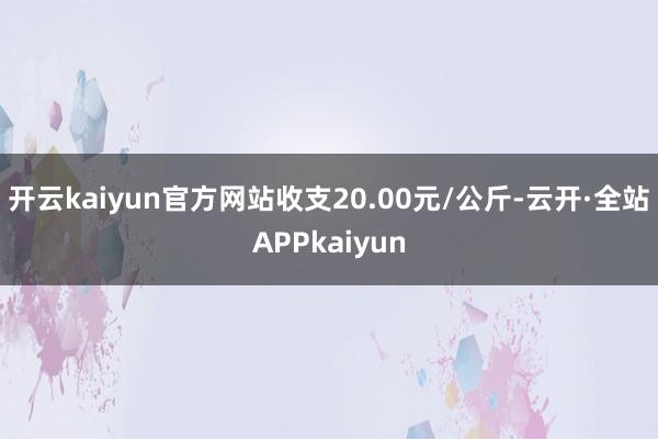 开云kaiyun官方网站收支20.00元/公斤-云开·全站APPkaiyun