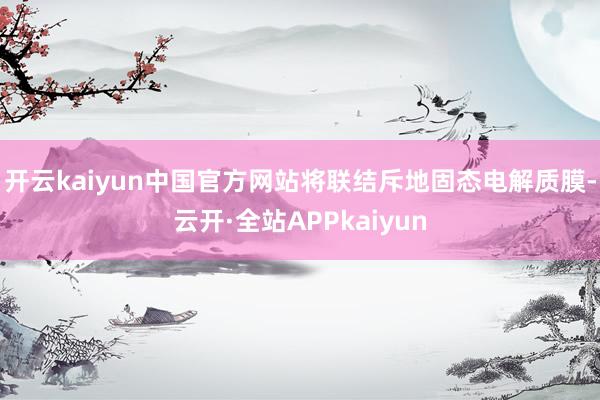开云kaiyun中国官方网站将联结斥地固态电解质膜-云开·全站APPkaiyun