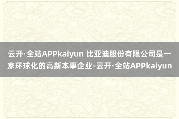云开·全站APPkaiyun 比亚迪股份有限公司是一家环球化的高新本事企业-云开·全站APPkaiyun