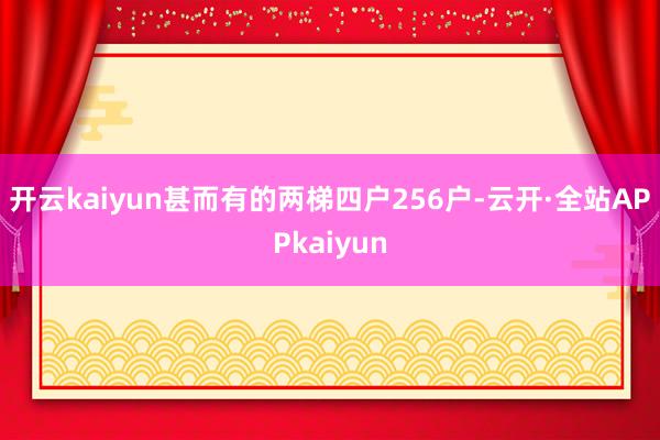 开云kaiyun甚而有的两梯四户256户-云开·全站APPkaiyun