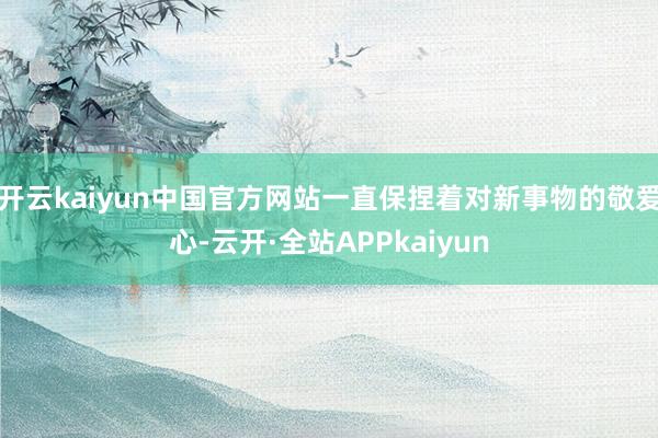 开云kaiyun中国官方网站一直保捏着对新事物的敬爱心-云开·全站APPkaiyun
