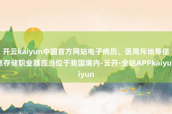 开云kaiyun中国官方网站电子病历、医用斥地等信息存储职业器应当位于我国境内-云开·全站APPkaiyun