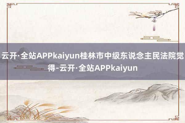 云开·全站APPkaiyun桂林市中级东说念主民法院觉得-云开·全站APPkaiyun