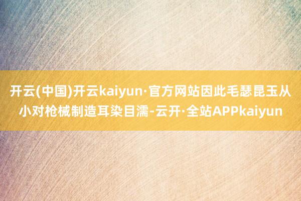 开云(中国)开云kaiyun·官方网站因此毛瑟昆玉从小对枪械制造耳染目濡-云开·全站APPkaiyun