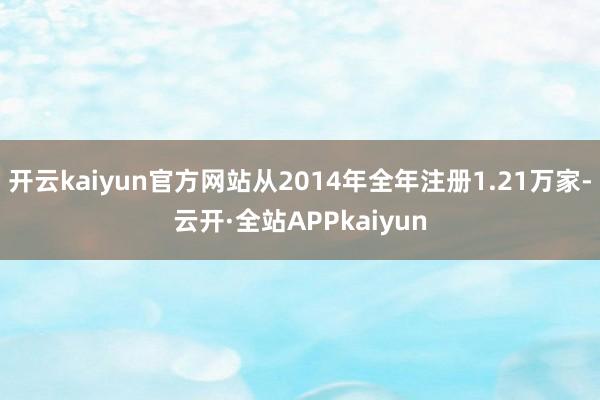 开云kaiyun官方网站从2014年全年注册1.21万家-云开·全站APPkaiyun
