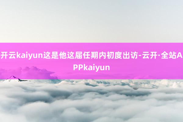 开云kaiyun这是他这届任期内初度出访-云开·全站APPkaiyun
