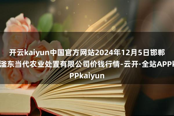 开云kaiyun中国官方网站2024年12月5日邯郸树立区滏东当代农业处置有限公司价钱行情-云开·全站APPkaiyun