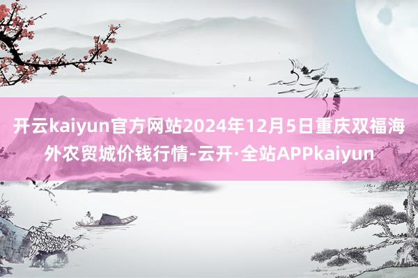 开云kaiyun官方网站2024年12月5日重庆双福海外农贸城价钱行情-云开·全站APPkaiyun