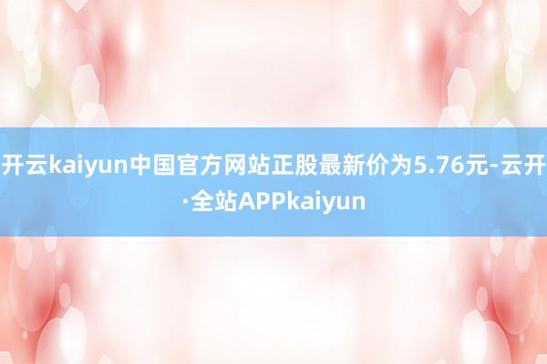 开云kaiyun中国官方网站正股最新价为5.76元-云开·全站APPkaiyun