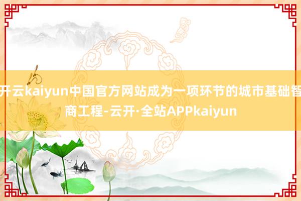 开云kaiyun中国官方网站成为一项环节的城市基础智商工程-云开·全站APPkaiyun