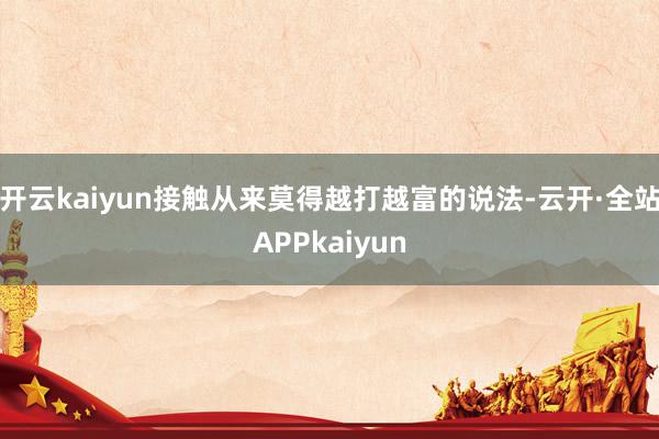 开云kaiyun接触从来莫得越打越富的说法-云开·全站APPkaiyun