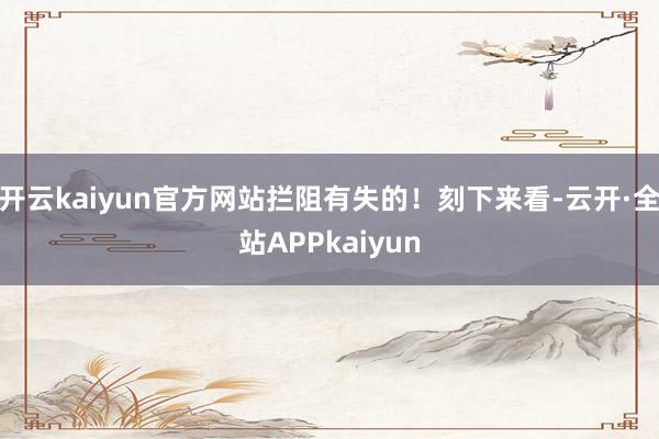 开云kaiyun官方网站拦阻有失的！刻下来看-云开·全站APPkaiyun