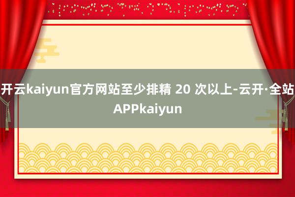开云kaiyun官方网站至少排精 20 次以上-云开·全站APPkaiyun