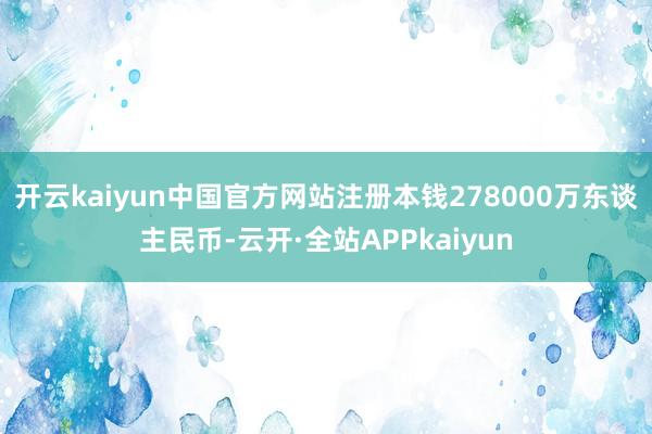 开云kaiyun中国官方网站注册本钱278000万东谈主民币-云开·全站APPkaiyun