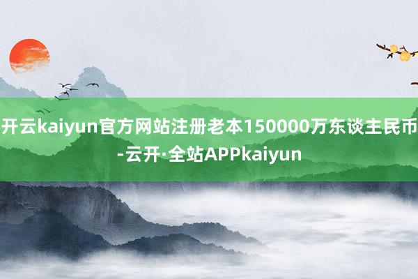 开云kaiyun官方网站注册老本150000万东谈主民币-云开·全站APPkaiyun