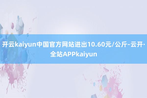 开云kaiyun中国官方网站进出10.60元/公斤-云开·全站APPkaiyun