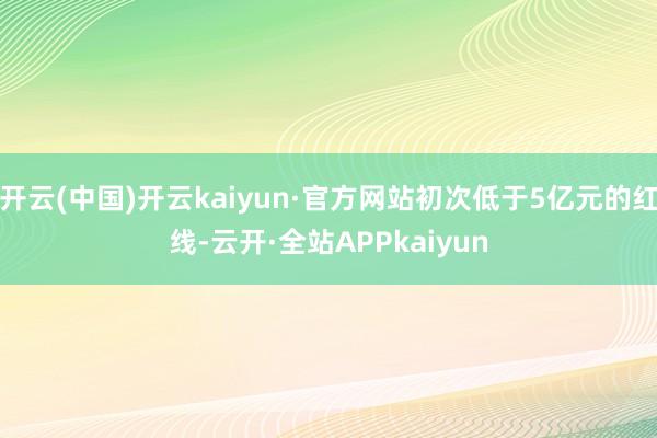 开云(中国)开云kaiyun·官方网站初次低于5亿元的红线-云开·全站APPkaiyun
