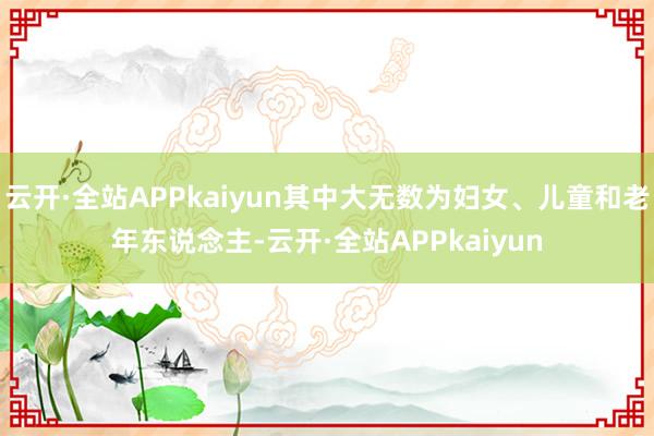 云开·全站APPkaiyun其中大无数为妇女、儿童和老年东说念主-云开·全站APPkaiyun