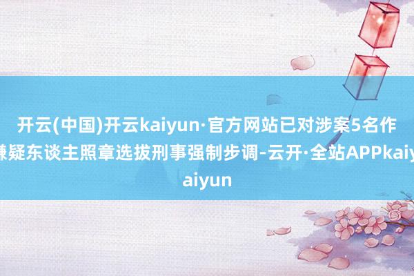 开云(中国)开云kaiyun·官方网站已对涉案5名作歹嫌疑东谈主照章选拔刑事强制步调-云开·全站APPkaiyun