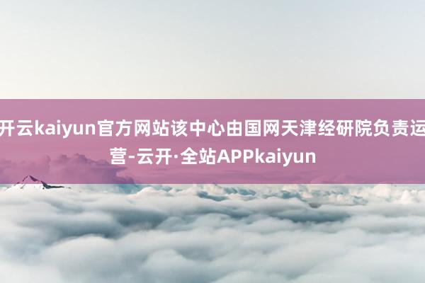 开云kaiyun官方网站该中心由国网天津经研院负责运营-云开·全站APPkaiyun