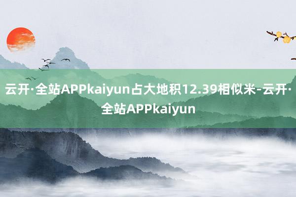 云开·全站APPkaiyun占大地积12.39相似米-云开·全站APPkaiyun