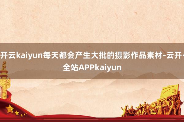 开云kaiyun每天都会产生大批的摄影作品素材-云开·全站APPkaiyun