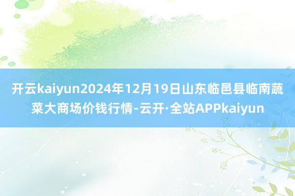 开云kaiyun2024年12月19日山东临邑县临南蔬菜大商场价钱行情-云开·全站APPkaiyun