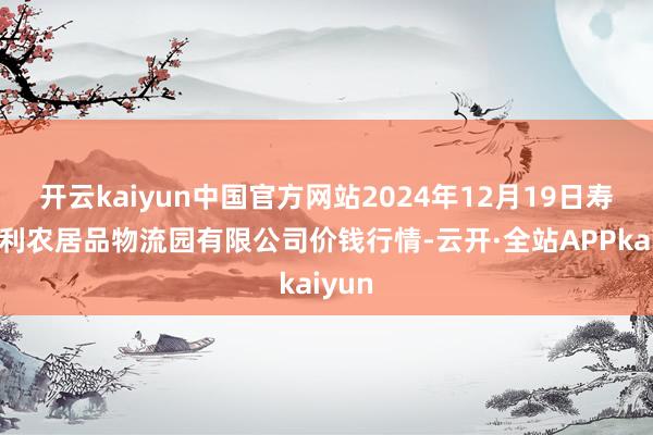 开云kaiyun中国官方网站2024年12月19日寿光地利农居品物流园有限公司价钱行情-云开·全站APPkaiyun