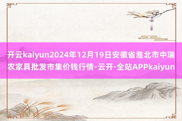 开云kaiyun2024年12月19日安徽省淮北市中瑞农家具批发市集价钱行情-云开·全站APPkaiyun