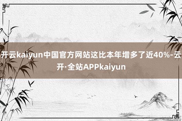 开云kaiyun中国官方网站这比本年增多了近40%-云开·全站APPkaiyun