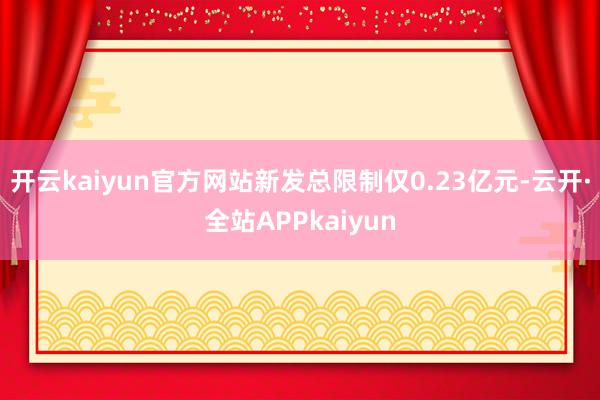 开云kaiyun官方网站新发总限制仅0.23亿元-云开·全站APPkaiyun