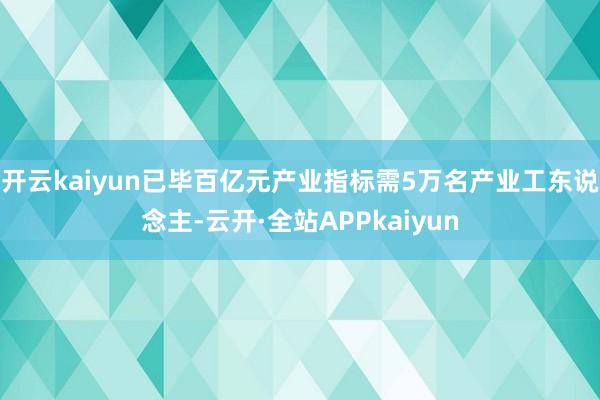 开云kaiyun已毕百亿元产业指标需5万名产业工东说念主-云开·全站APPkaiyun
