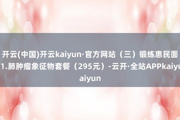 开云(中国)开云kaiyun·官方网站（三）锻练惠民面孔1.肺肿瘤象征物套餐（295元）-云开·全站APPkaiyun