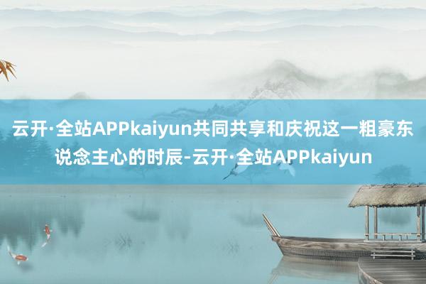 云开·全站APPkaiyun共同共享和庆祝这一粗豪东说念主心的时辰-云开·全站APPkaiyun