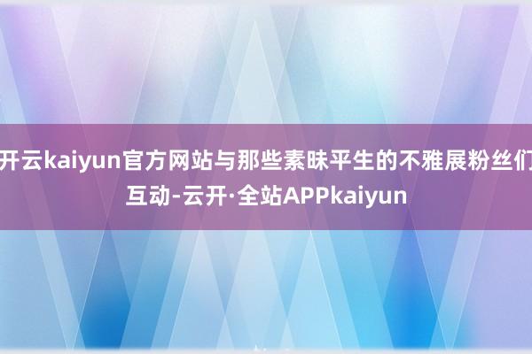 开云kaiyun官方网站与那些素昧平生的不雅展粉丝们互动-云开·全站APPkaiyun