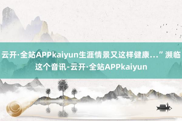 云开·全站APPkaiyun生涯情景又这样健康…”濒临这个音讯-云开·全站APPkaiyun