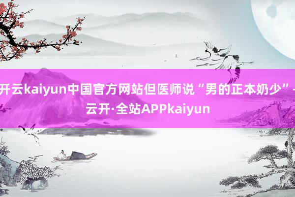 开云kaiyun中国官方网站但医师说“男的正本奶少”-云开·全站APPkaiyun