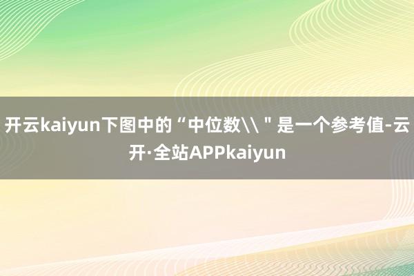 开云kaiyun下图中的“中位数\＂是一个参考值-云开·全站APPkaiyun