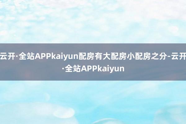 云开·全站APPkaiyun配房有大配房小配房之分-云开·全站APPkaiyun