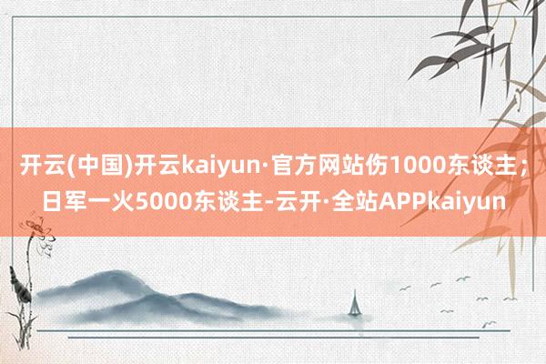 开云(中国)开云kaiyun·官方网站伤1000东谈主；日军一火5000东谈主-云开·全站APPkaiyun