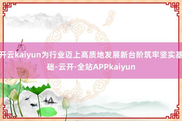 开云kaiyun为行业迈上高质地发展新台阶筑牢坚实基础-云开·全站APPkaiyun